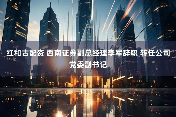 红和古配资 西南证券副总经理李军辞职 转任公司党委副书记