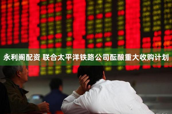 永利阁配资 联合太平洋铁路公司酝酿重大收购计划