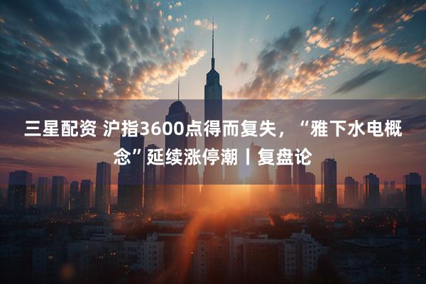 三星配资 沪指3600点得而复失，“雅下水电概念”延续涨停潮丨复盘论