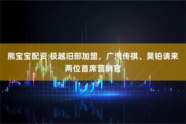 熊宝宝配资 极越旧部加盟，广汽传祺、昊铂请来两位首席营销官